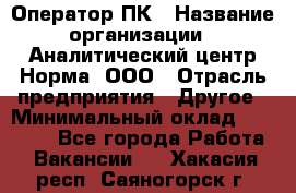 Оператор ПК › Название организации ­ Аналитический центр Норма, ООО › Отрасль предприятия ­ Другое › Минимальный оклад ­ 40 000 - Все города Работа » Вакансии   . Хакасия респ.,Саяногорск г.